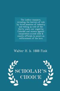 Ludlow Massacre, Revealing the Horrors of Rule by Hired Assassins of Industry and Telling as Well of the Thirty Years War Waged by Colorado Coal Miners Against Corporation-Owned State & County Officials to Secure an Enforcement of the Laws - Schola