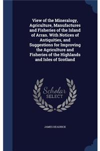 View of the Mineralogy, Agriculture, Manufactures and Fisheries of the Island of Arran. With Notices of Antiquities, and Suggestions for Improving the Agriculture and Fisheries of the Highlands and Isles of Scotland