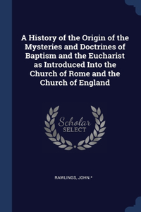 History of the Origin of the Mysteries and Doctrines of Baptism and the Eucharist as Introduced Into the Church of Rome and the Church of England