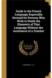 Guide to the French Language; Especially Devised for Persons Who Wish to Study the Elements of That Language Without the Assistance of a Teacher