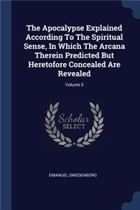 The Apocalypse Explained According To The Spiritual Sense, In Which The Arcana Therein Predicted But Heretofore Concealed Are Revealed; Volume 5