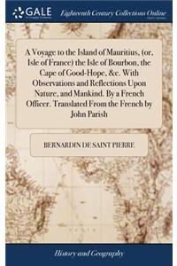 A Voyage to the Island of Mauritius, (Or, Isle of France) the Isle of Bourbon, the Cape of Good-Hope, &c. with Observations and Reflections Upon Nature, and Mankind. by a French Officer. Translated from the French by John Parish