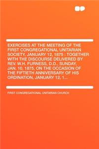 Exercises at the Meeting of the First Congregational Unitarian Society, January 12, 1875: Together with the Discourse Delivered by Rev. W.H. Furness, D.D., Sunday, Jan. 10, 1875, on the Occasion of the Fiftieth Anniversary of His Ordination, Januar