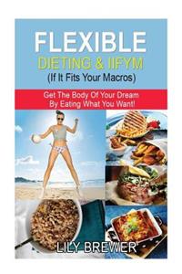 Flexible Dieting & Iifym (If It Fits Your Macros): Get the Body of Your Dream by Eating What You Want!