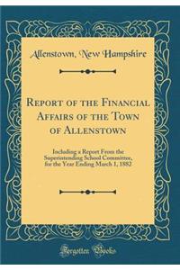 Report of the Financial Affairs of the Town of Allenstown: Including a Report from the Superintending School Committee, for the Year Ending March 1, 1882 (Classic Reprint)