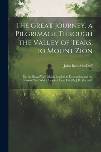 Great Journey, a Pilgrimage Through the Valley of Tears, to Mount Zion; Or, the Broad Way Which Leadeth to Destruction and the Narrow Way Which Leadeth Unto Life [By J.R. Macduff]