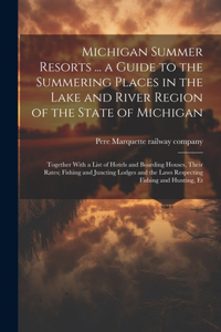 Michigan Summer Resorts ... a Guide to the Summering Places in the Lake and River Region of the State of Michigan; Together With a List of Hotels and Boarding Houses, Their Rates; Fishing and Juncting Lodges and the Laws Respecting Fishing and Hunt