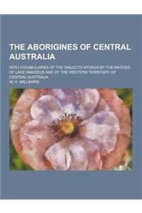 The Aborigines of Central Australia; With Vocabularies of the Dialects Spoken by the Natives of Lake Amadeus and of the Western Territory of Central A
