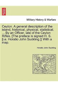 Ceylon. a General Description of the Island, Historical, Physical, Statistical. ... by an Officer, Late of the Ceylon Rifles. [The Preface Is Signed H. S. [I.E. Horatio John Suckling.]] with a Map. Vol. I