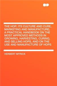 The Hop; Its Culture and Cure, Marketing and Manufacture; A Practical Handbook on the Most Approved Methods in Growing, Harvesting, Curing, and Selling Hops, and on the Use and Manufacture of Hops
