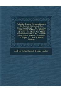 Collectio Rerum Ecclesiasticarum De Dioecesi Eboracensi, Or, Collections Relative to Churches and Chapels Within the Diocese of York; to Which Are Added Collections Relative to Churches and Chapels Within the Diocese of Ripon - Primary Source Editi