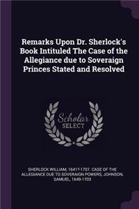 Remarks Upon Dr. Sherlock's Book Intituled The Case of the Allegiance due to Soveraign Princes Stated and Resolved
