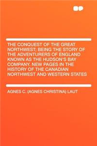 The Conquest of the Great Northwest; Being the Story of the Adventurers of England Known as the Hudson's Bay Company. New Pages in the History of the Canadian Northwest and Western States