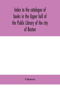 Index to the catalogue of books in the Upper hall of the Public Library of the city of Boston