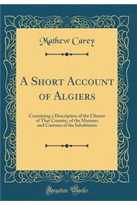A Short Account of Algiers: Containing a Description of the Climate of That Country, of the Manners and Customs of the Inhabitants (Classic Reprint)