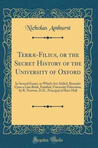 TerrÃ¦-Filius, or the Secret History of the University of Oxford: In Several Essays, to Which Are Added, Remarks Upon a Late Book, Entitled, University Education, by R. Newton, D.D., Principal of Hart-Hall (Classic Reprint)