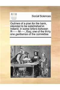 Outlines of a Plan for the Bank, Intended to Be Established in Ireland, in Some Letters Between R------ M-----, Esq; One of the Thirty One Gentlemen of the Committee