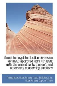 An ACT to Regulate Elections (Revision of 1898) Approved April 4th 1898; With the Amendments Thereof