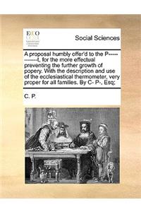 A Proposal Humbly Offer'd to the P------------T, for the More Effectual Preventing the Further Growth of Popery. with the Description and Use of the Ecclesiastical Thermometer, Very Proper for All Families. by C- P-, Esq;