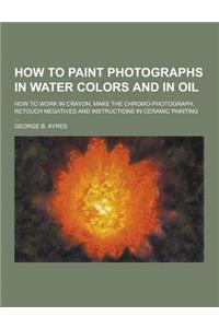 How to Paint Photographs in Water Colors and in Oil; How to Work in Crayon, Make the Chromo-Photograph, Retouch Negatives and Instructions in Ceramic