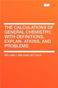 The Calculations of General Chemistry, with Definitions, Explan- Ations, and Problems