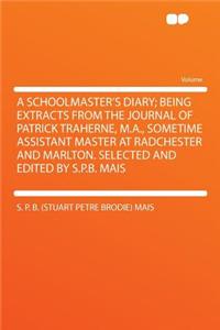 A Schoolmaster's Diary; Being Extracts from the Journal of Patrick Traherne, M.A., Sometime Assistant Master at Radchester and Marlton. Selected and Edited by S.P.B. Mais