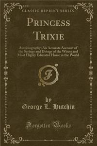 Princess Trixie: Autobiography; An Accurate Account of the Sayings and Doings of the Wisest and Most Highly Educated Horse in the World (Classic Reprint)