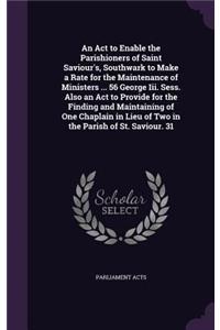 An ACT to Enable the Parishioners of Saint Saviour's, Southwark to Make a Rate for the Maintenance of Ministers ... 56 George III. Sess. Also an ACT to Provide for the Finding and Maintaining of One Chaplain in Lieu of Two in the Parish of St. Savi