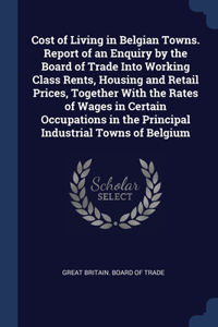 Cost of Living in Belgian Towns. Report of an Enquiry by the Board of Trade Into Working Class Rents, Housing and Retail Prices, Together With the Rates of Wages in Certain Occupations in the Principal Industrial Towns of Belgium