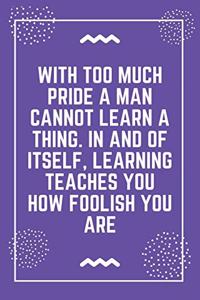 With too much pride a man cannot learn a thing. In and of itself, learning teaches you how foolish you are