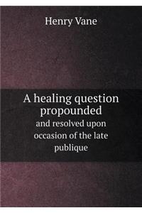 A Healing Question Propounded and Resolved Upon Occasion of the Late Publique