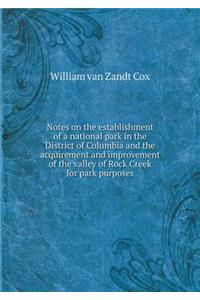 Notes on the establishment of a national park in the District of Columbia and the acquirement and improvement of the valley of Rock Creek for park purposes