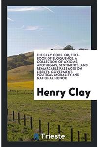 The Clay Code: Or, Text-Book of Eloquence, a Collection of Axioms, Apothegms, Sentiments, and Remarkable Passages on Liberty, Goverment, Political Mor