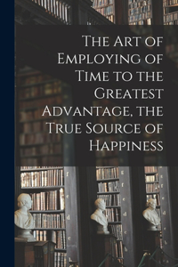 Art of Employing of Time to the Greatest Advantage, the True Source of Happiness [microform]