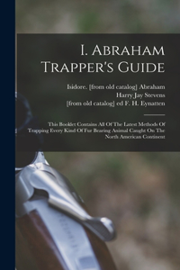 I. Abraham Trapper's Guide; This Booklet Contains All Of The Latest Methods Of Trapping Every Kind Of Fur Bearing Animal Caught On The North American Continent