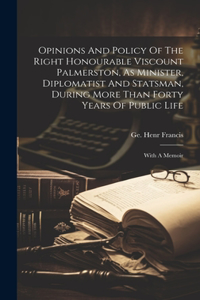 Opinions And Policy Of The Right Honourable Viscount Palmerston, As Minister, Diplomatist And Statsman, During More Than Forty Years Of Public Life