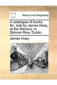 A Catalogue of Books, &c. Sold by James Hoey, at the Mercury, in Skinner-Row, Dublin.