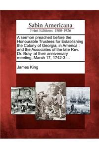 Sermon Preached Before the Honourable Trustees for Establishing the Colony of Georgia, in America: And the Associates of the Late Rev. Dr. Bray, at Their Anniversary Meeting, March 17, 1742-3 ...