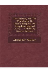 The History of the Workhouse or Poor's Hospital of Aberdeen [Signed A.W.].... - Primary Source Edition