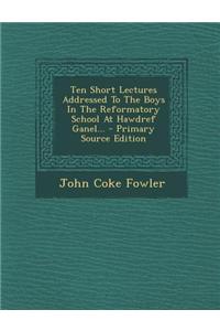 Ten Short Lectures Addressed to the Boys in the Reformatory School at Hawdref Ganel...