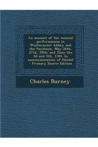 An Account of the Musical Performances in Westminster Abbey and the Pantheon, May 26th, 27th, 29th; And June the 3D and 5th, 1784. in Commemoration of Handel - Primary Source Edition