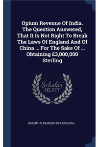 Opium Revenue Of India. The Question Answered, That It Is Not Right To Break The Laws Of England And Of China ... For The Sake Of ... Obtaining £3,000,000 Sterling