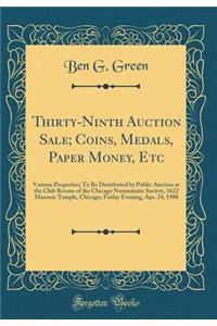 Thirty-Ninth Auction Sale; Coins, Medals, Paper Money, Etc: Various Properties; To Be Distributed by Public Auction at the Club Rooms of the Chicago Numismatic Society, 1622 Masonic Temple, Chicago; Friday Evening, Apr. 24, 1908 (Classic Reprint)