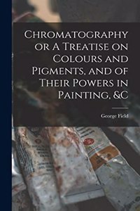 Chromatography or A Treatise on Colours and Pigments, and of Their Powers in Painting, &c