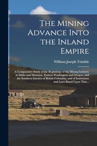 Mining Advance Into the Inland Empire; a Comparative Study of the Beginnings of the Mining Industry in Idaho and Montana, Eastern Washington and Oregon, and the Southern Interior of British Columbia; and of Institutions and Laws Based Upon That...