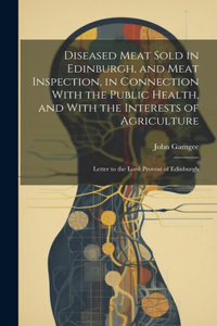 Diseased Meat Sold in Edinburgh, and Meat Inspection, in Connection With the Public Health, and With the Interests of Agriculture