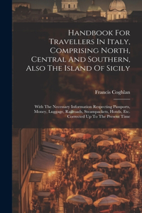 Handbook For Travellers In Italy, Comprising North, Central And Southern, Also The Island Of Sicily: With The Necessary Information Respecting Passports, Money, Luggage, Railroads, Steampackets, Hotels, Etc. Corrected Up To The Present Time