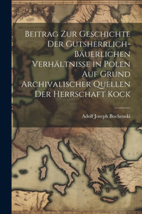 Beitrag Zur Geschichte Der Gutsherrlich-Bäuerlichen Verhältnisse in Polen Auf Grund Archivalischer Quellen Der Herrschaft Kock