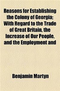 Reasons for Establishing the Colony of Georgia; With Regard to the Trade of Great Britain, the Increase of Our People, and the Employment and