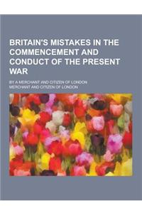 Britain's Mistakes in the Commencement and Conduct of the Present War; By a Merchant and Citizen of London